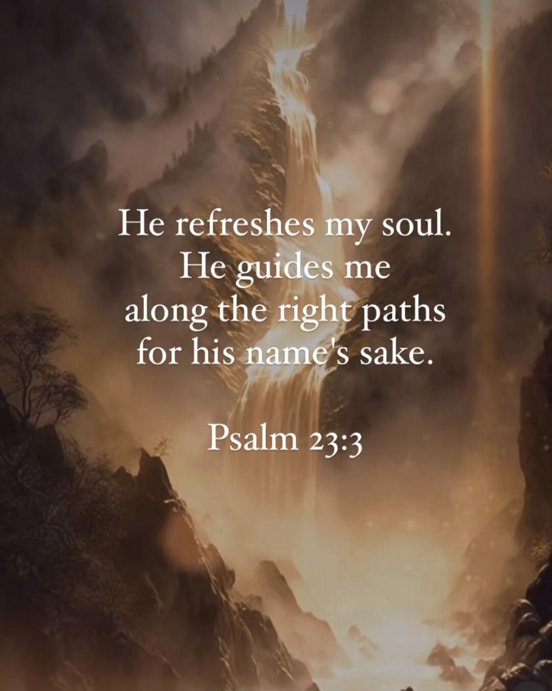 He refreshes my soul. He guides me along the right paths for his name's sake. Psalm 23:3