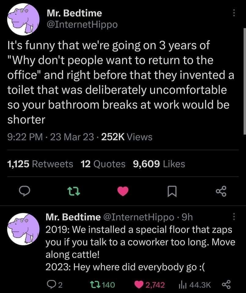 Mr Bedtime InternetHippo Its funny that were going on 3 years of Why dont people want to return to the office and right before that they invented a RIS GETRVERR S ETE AT Il felge1e so your bathroom breaks at work would be shorter 922 PM 23 Mar 23 252K Views LA PLASEOELTENE b oIl LR X o NRITELY o L 4 R Mr Bedtime InternetHippo 9h PO RV GO EI R RIS GRS LT you if you talk to a coworker too long Move 