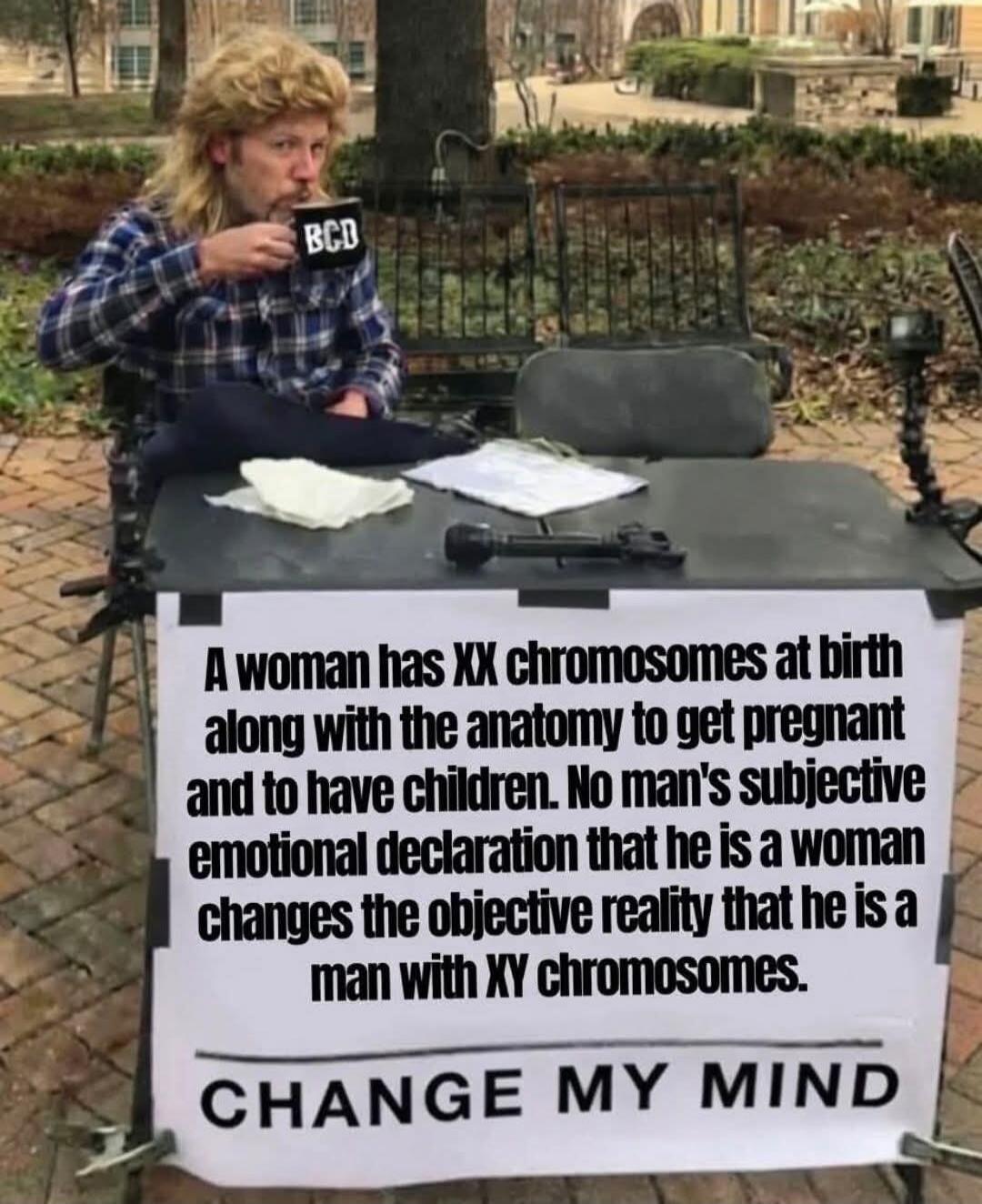 BCD A woman has XX chromosomes at birth along with the anatomy to get pregnant and to have children. No man's subjective emotional declaration that he is a woman changes the objective reality that he is a man with XY chromosomes. CHANGE MY MIND