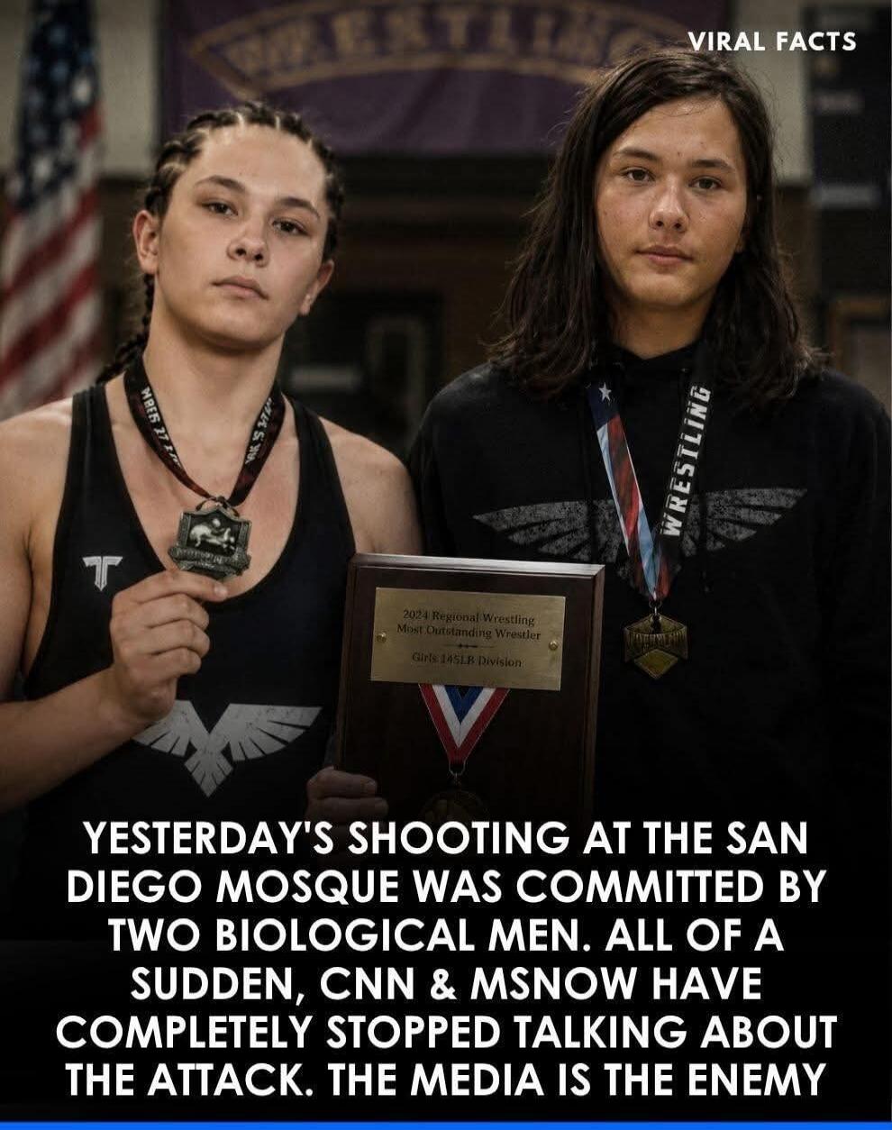 VIRAL FACTS WRESTLING 2024 Regional Wrestling Most Outstanding Wrestler Girls 145LB Division YESTERDAY'S SHOOTING AT THE SAN DIEGO MOSQUE WAS COMMITTED BY TWO BIOLOGICAL MEN. ALL OF A SUDDEN, CNN & MSNOW HAVE COMPLETELY STOPPED TALKING ABOUT THE ATTACK. THE MEDIA IS THE ENEMY