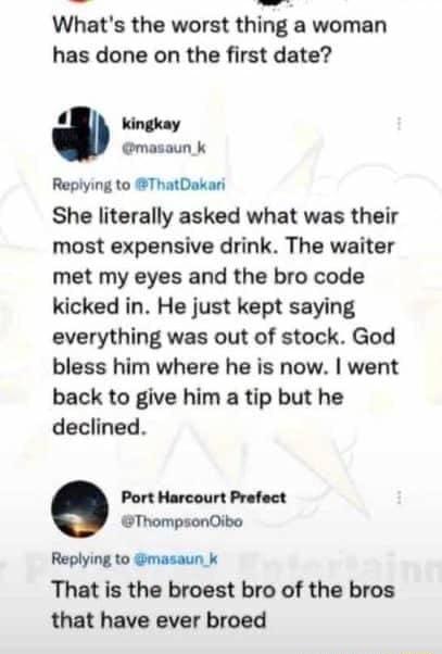 Whats the worst thing a woman has done on the first date 4 kingkay masaun k Replying to ThatDakari She literally asked what was their most expensive drink The waiter met my eyes and the bro code kicked in He just kept saying everything was out of stock God bless him where he is now went back to give him a tip but he declined Port Harcourt Prefect ThompsonOibo Replying to masaun_k That is the broes