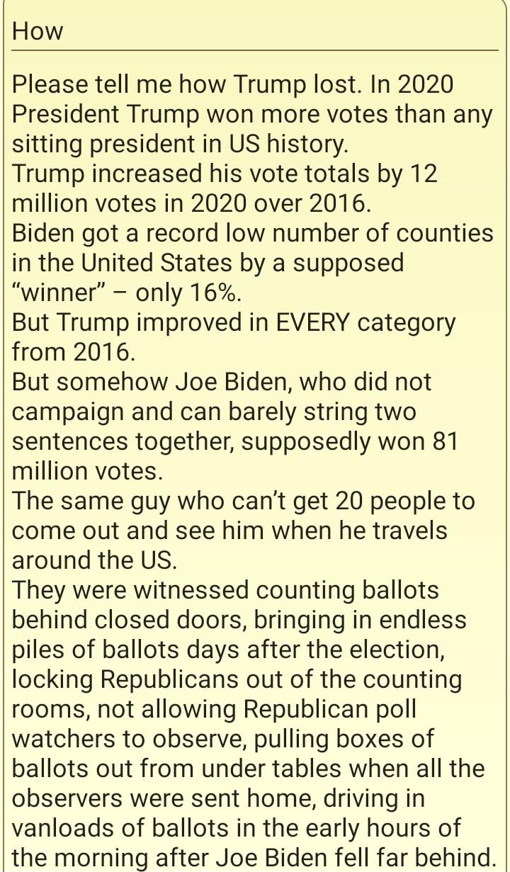 How Please tell me how Trump lost In 2020 President Trump won more votes than any sitting president in US history Trump increased his vote totals by 12 million votes in 2020 over 2016 Biden got a record low number of counties in the United States by a supposed winner only 16 But Trump improved in EVERY category from 20176 But somehow Joe Biden who did not campaign and can barely string two sentenc