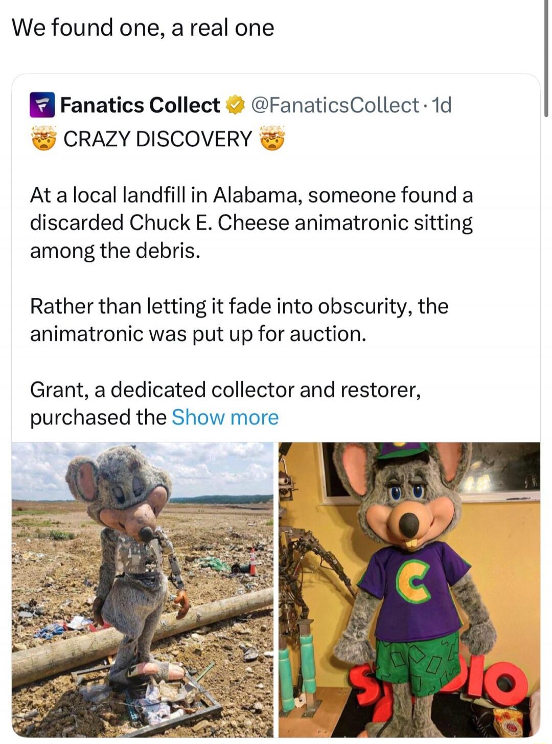 We found one, a real one

Fanatics Collect @FanaticsCollect 1d 😺 CRAZY DISCOVERY 😺 At a local landfill in Alabama, someone found a discarded Chuck E. Cheese animatronic sitting among the debris. Rather than letting it fade into obscurity, the animatronic was put up for auction. Grant, a dedicated collector and restorer, purchased the Show more