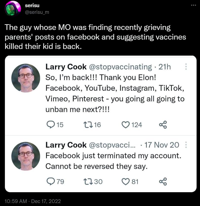 The guy whose MO was finding recently grieving parents posts on facebook and suggesting vaccines killed their kid is back w Larry Cook stopvaccinating 21h 79 So m back Thank you Elon Facebook YouTube Instagram TikTok Vimeo Pinterest you going all going to unban me next Q e Q124 Larry Cook stopvacci 17 Nov 20 79 Facebook just terminated my account Cannot be reversed they say Q79 130 Qs 4