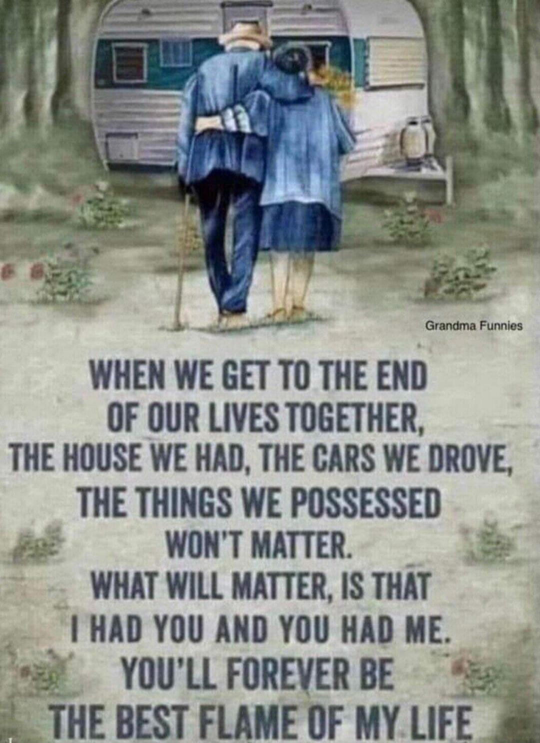 WHEN WE GET TO THE END OF OUR LIVES TOGETHER, THE HOUSE WE HAD, THE CARS WE DROVE, THE THINGS WE POSSESSED WON'T MATTER. WHAT WILL MATTER, IS THAT I HAD YOU AND YOU HAD ME. YOU'LL FOREVER BE THE BEST FLAME OF MY LIFE. Grandma Funnies.