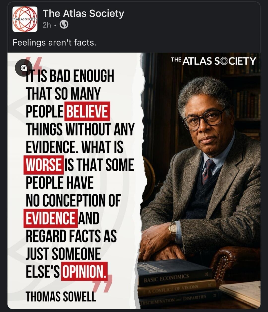 Feelings aren't facts. It is bad enough that so many people believe things without any evidence. What is worse is that some people have no conception of evidence and regard facts as just someone else's opinion. Thomas Sowell.