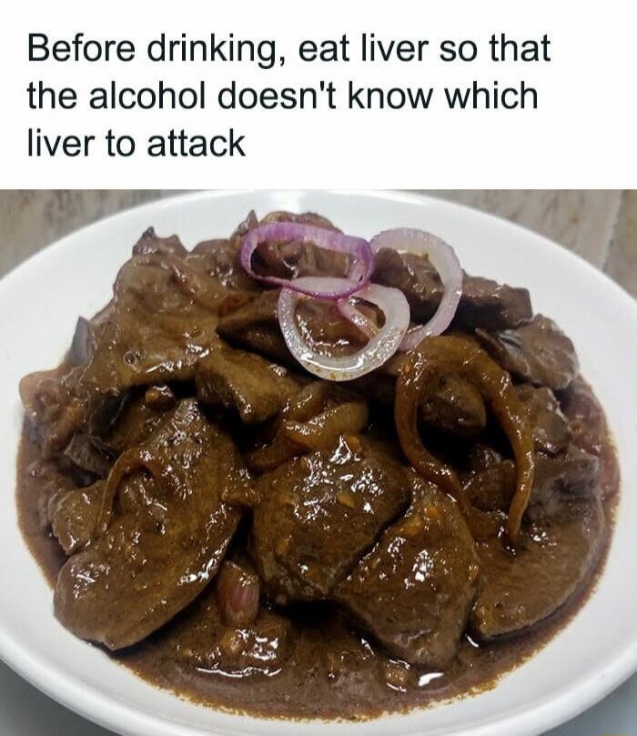 Before drinking, eat liver so that the alcohol doesn't know which liver to attack