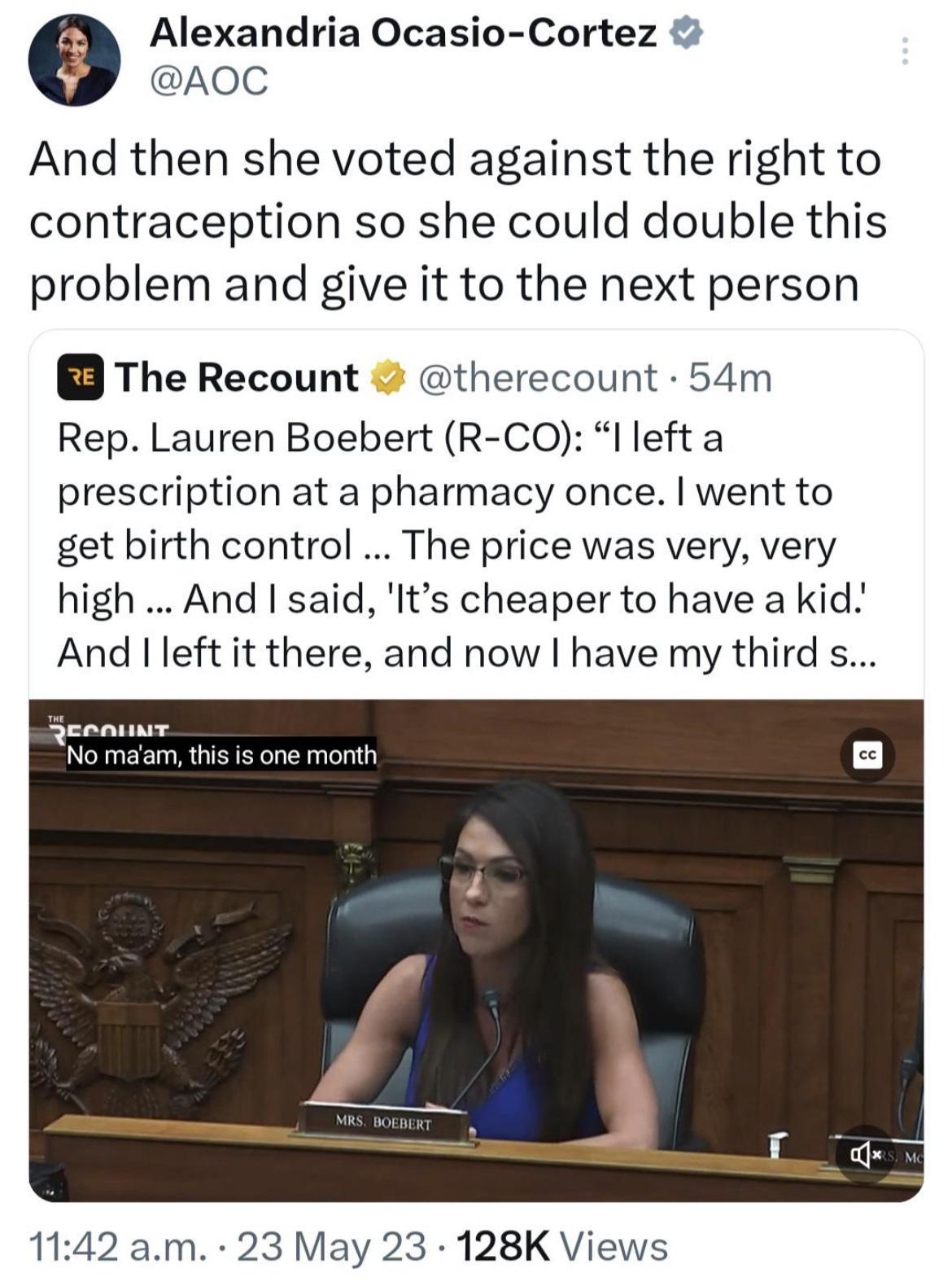 Alexandria Ocasio Cortez AOC And then she voted against the right to contraception so she could double this problem and give it to the next person The Recount therecount 54m Rep Lauren Boebert R CO I left a prescription at a pharmacy once went to get birth control The price was very very high And said Its cheaper to have a kid And left it there and now have my third s 1142 am 23 May 23 128K Views