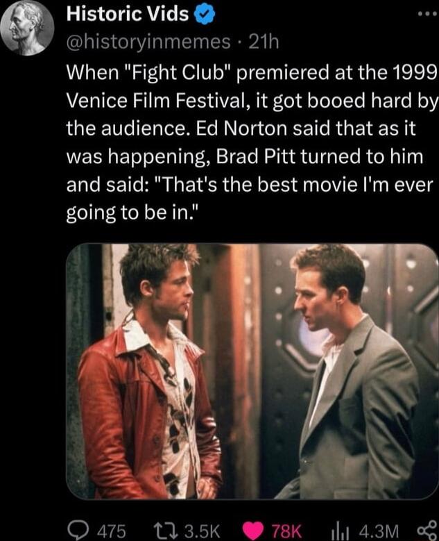 Historic Vids historyinmemes 21h When Fight Club premiered at the 1999 Venice Film Festival it got booed hard by QUCEC I ER S I CHEET R ETERNS was happening Brad Pitt turned to him ELCEET R L E SR GEL LRy ER N EEVETg going to bein 8 Qars 1135k 78K 4 43M L