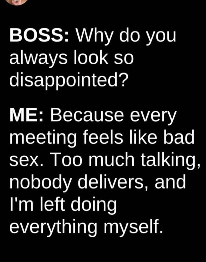 BOSS: Why do you always look so disappointed? ME: Because every meeting feels like bad sex. Too much talking, nobody delivers, and I'm left doing everything myself.