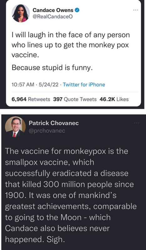 Candace Owens ceO will laugh in the face of any person who lines up to get the monkey pox vaccine Because stupid is funny 1057 AM 52422 or 6964 Re 397 Quote Tweets 462K Likes Patrick Chovanec The vaccine for monkeypox is the smallpox vaccine which SULeIelS V VAT ETe forN dYo Ne IY that killed 300 million people since 1900 It was one of mankinds greatest achievements comparable to going to the Moon