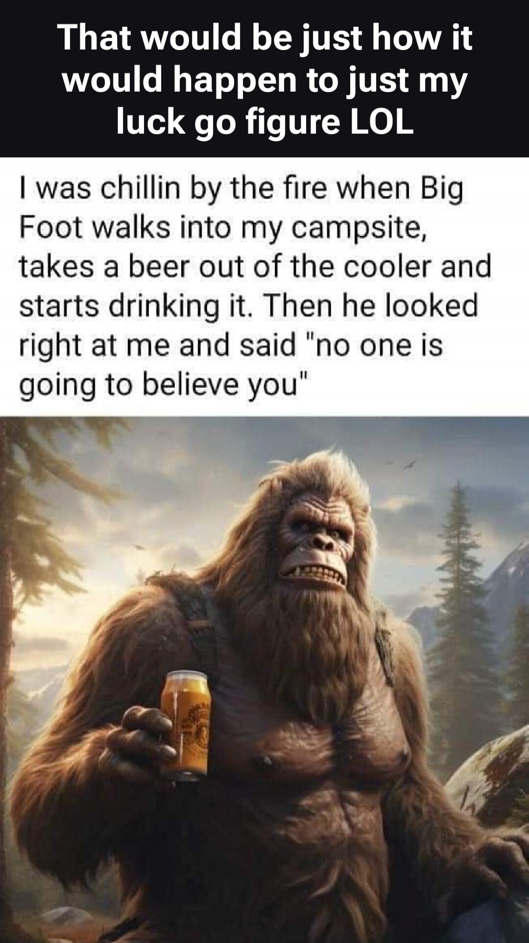 That would be just how it would happen to just my luck go figure LOL I was chillin by the fire when Big Foot walks into my campsite, takes a beer out of the cooler and starts drinking it. Then he looked right at me and said 