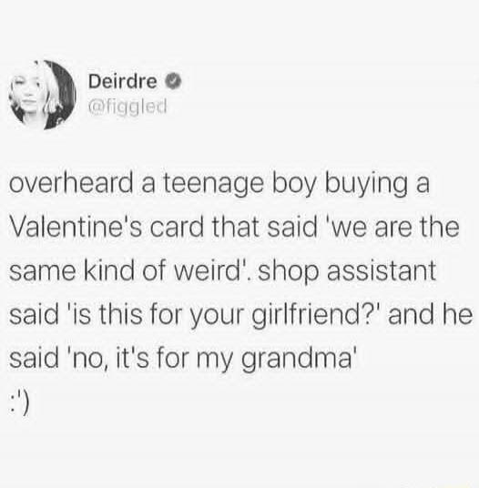overheard a teenage boy buying a Valentine's card that said 'we are the same kind of weird'. shop assistant said 'is this for your girlfriend?' and he said 'no, it's for my grandma' :)