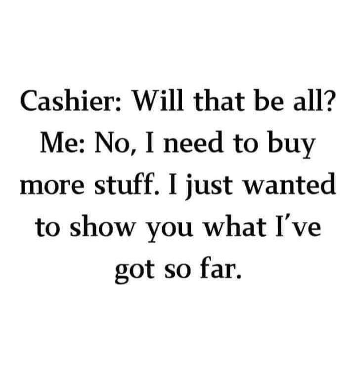 Cashier: Will that be all? Me: No, I need to buy more stuff. I just wanted to show you what I've got so far.