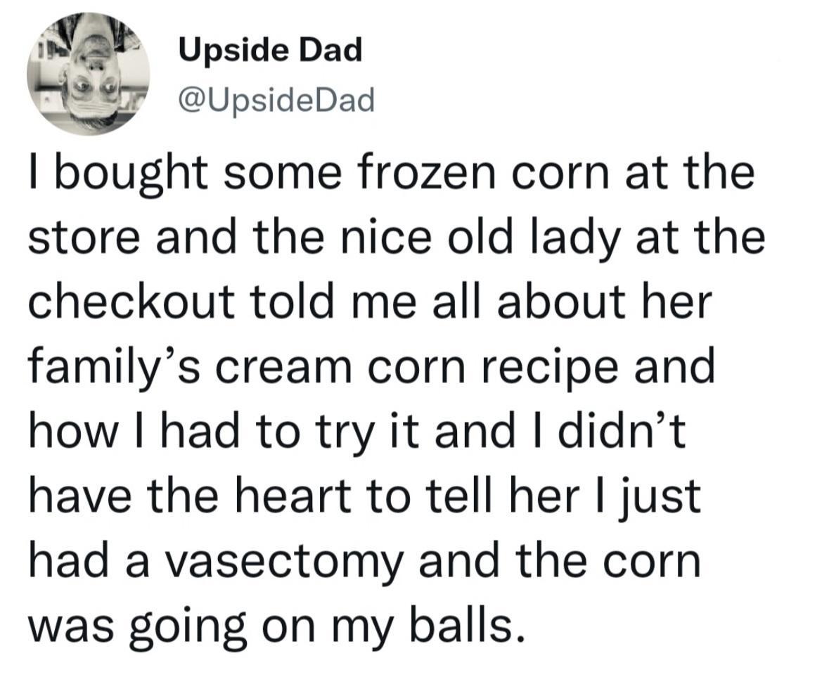 2 Upside Dad jw UpsideDad bought some frozen corn at the store and the nice old lady at the checkout told me all about her familys cream corn recipe and how had to try it and didnt have the heart to tell her just had a vasectomy and the corn was going on my balls