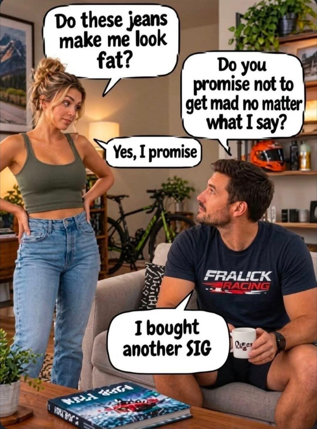 Do these jeans make me look fat? Do you promise not to get mad no matter what I say? Yes, I promise. I bought another SIG.