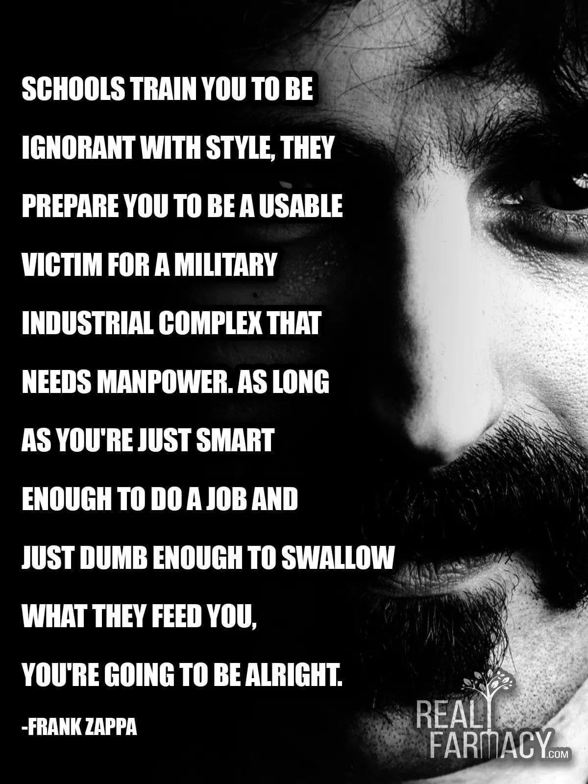 IGNORANT WITH STYLE THEY PREPARE YOU TO BE A USABLE VICTIM FOR A MILITARY INDUSTRIAL COMPLEX THAT NEEDS MANPOWER AS LONG AS YOURE JUST SMART ENOUGH TODOA JOB AND JUST DUMB ENOUGH TO SWALLOW WHAT THEY FEED YOU YOURE GOING TO BE ALRIGHT e FRANK ZAPPA _ REALSSS FARMA