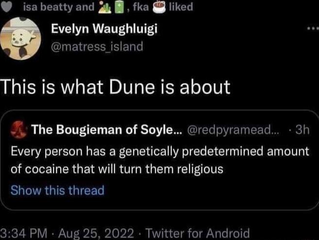 isabeattyand g4 fka liked 3L R ENTG T matress_island This is what Dune is about The Bougieman of Soyle redpyramead 3h Every person has a genetically predetermined amount I LET ER G RTO RGN OIS ROGIRGIERGICE 334 PM Aug 25 2022 Twitter for Android