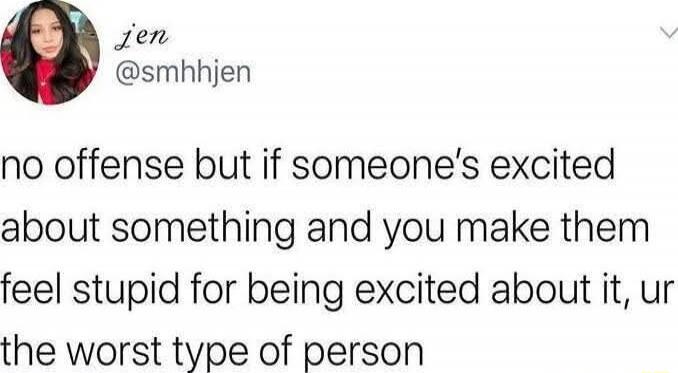 no offense but if someone's excited about something and you make them feel stupid for being excited about it, ur the worst type of person