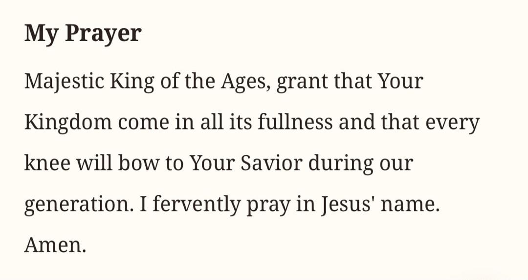 My Prayer
Majestic King of the Ages, grant that Your Kingdom come in all its fullness and that every knee will bow to Your Savior during our generation. I fervently pray in Jesus' name.
Amen.