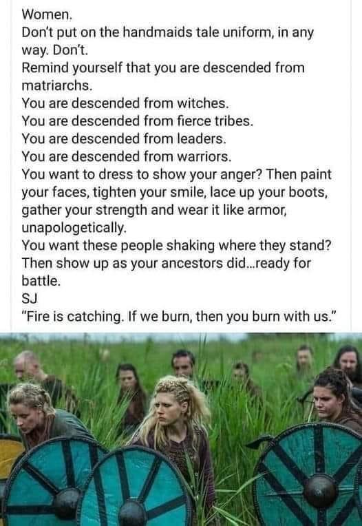 Women Dont put on the handmaids tale uniform in any way Dont Remind yourself that you are descended from matriarchs You are descended from witches You are descended from fierce tribes You are descended from leaders You are descended from warriors You want to dress to show your anger Then paint your faces tighten your smile lace up your boots gather your strength and wear it like armor unapologetic