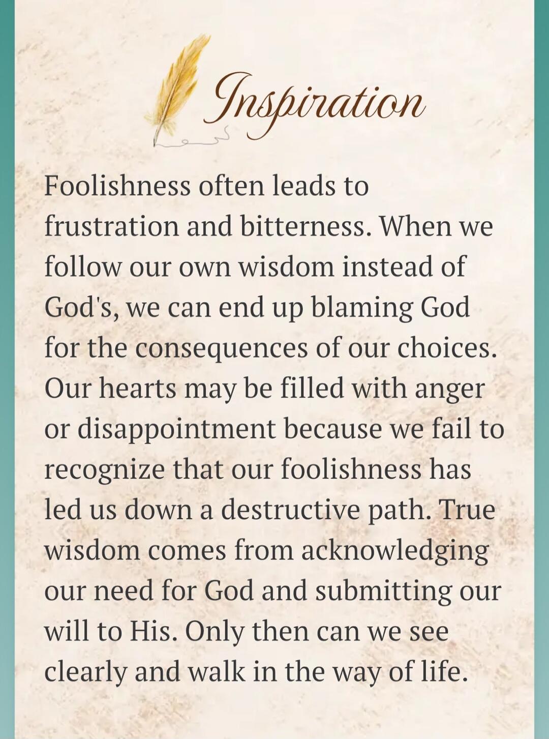 Inspiration. Foolishness often leads to frustration and bitterness. When we follow our own wisdom instead of God's, we can end up blaming God for the consequences of our choices. Our hearts may be filled with anger or disappointment because we fail to recognize that our foolishness has led us down a destructive path. True wisdom comes from acknowle