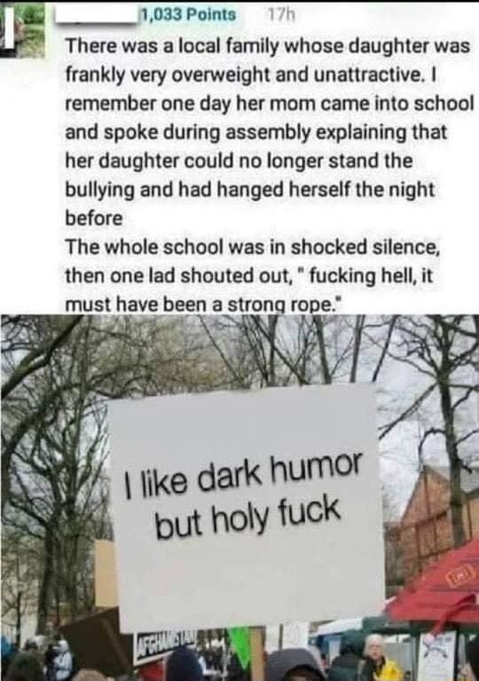 E_ 1033 Points There was a local family whose daughter was frankly very overweight and unattractive remember one day her mom came into school and spoke during assembly explaining that her daughter could no longer stand the bullying and had hanged herself the night before The whole school was in shocked silence then one lad shouted out fucking hell it must have been a strong rope