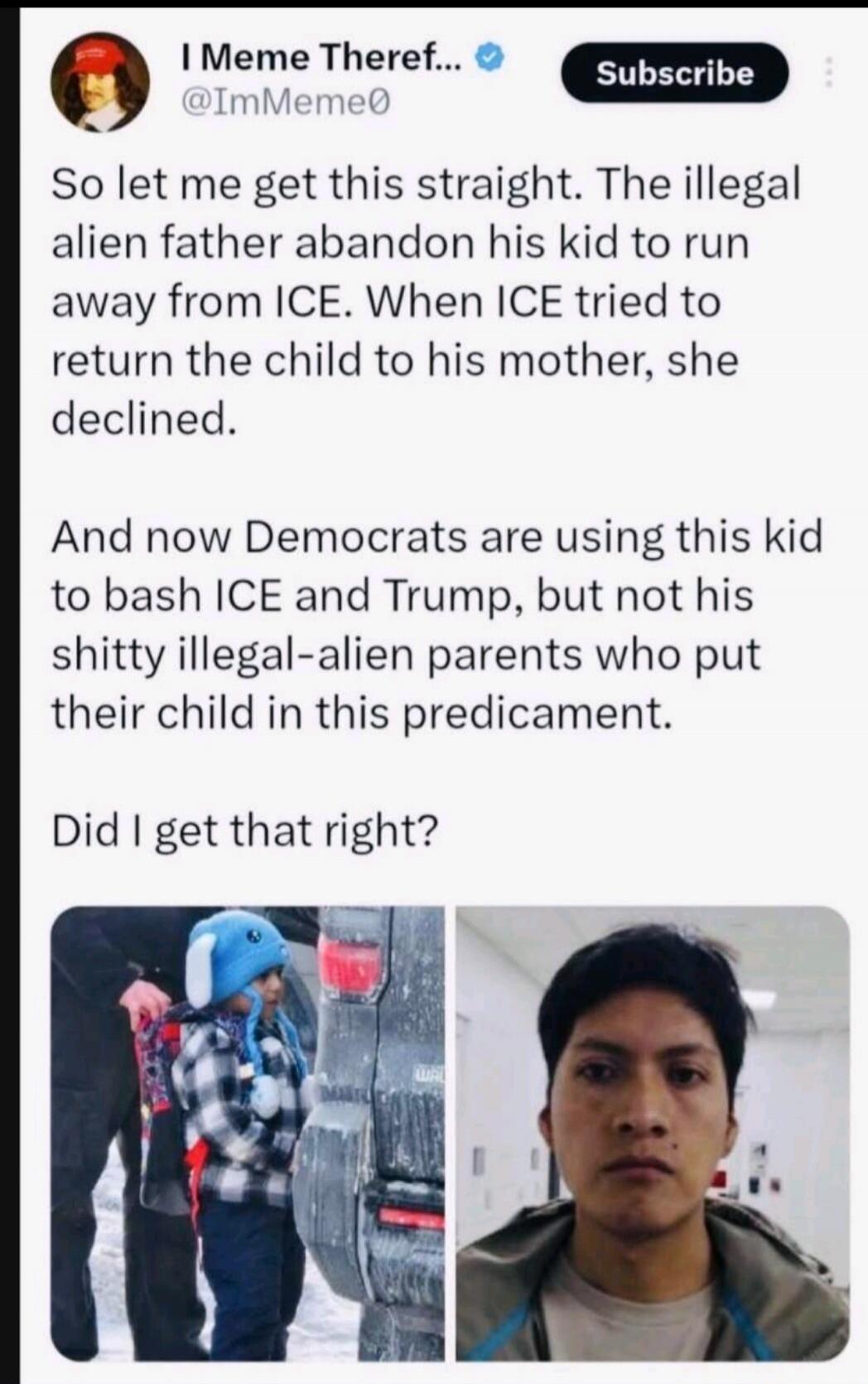 So let me get this straight. The illegal alien father abandon his kid to run away from ICE. When ICE tried to return the child to his mother, she declined. And now Democrats are using this kid to bash ICE and Trump, but not his shitty illegal-alien parents who put their child in this predicament. Did I get that right?