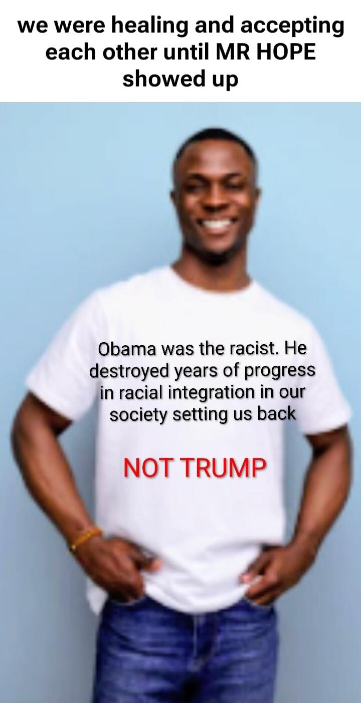 we were healing and accepting each other until MR HOPE showed up

Obama was the racist. He destroyed years of progress in racial integration in our society setting us back
NOT TRUMP