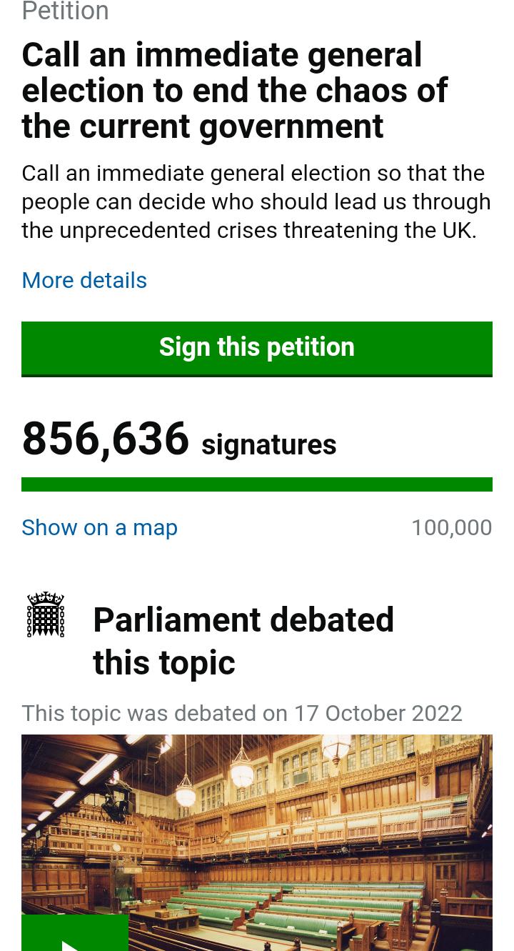 Petition Call an immediate general election to end the chaos of the current government Call an immediate general election so that the people can decide who should lead us through the unprecedented crises threatening the UK More details Sign this petition 856636 signatures Show on a map 100000 Parliament debated this topic This topic was debated on 17 October 2022