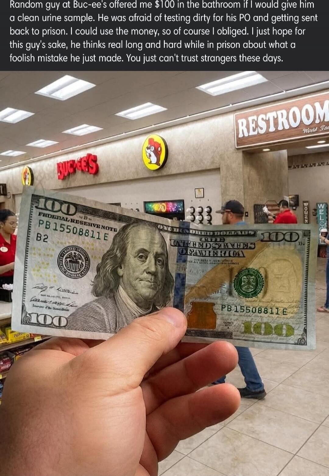 Random guy at Buc-ee's offered me $100 in the bathroom if I would give him a clean urine sample. He was afraid of testing dirty for his PO and getting sent back to prison. I could use the money, so of course I obliged. I just hope for this guy's sake, he thinks real long and hard while in prison about what a foolish mistake he just made. You just c