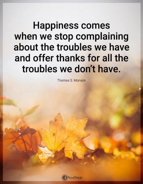 Happiness comes when we stop complaining about the troubles we have and offer thanks for all the troubles we don’t have. Thomas S. Monson