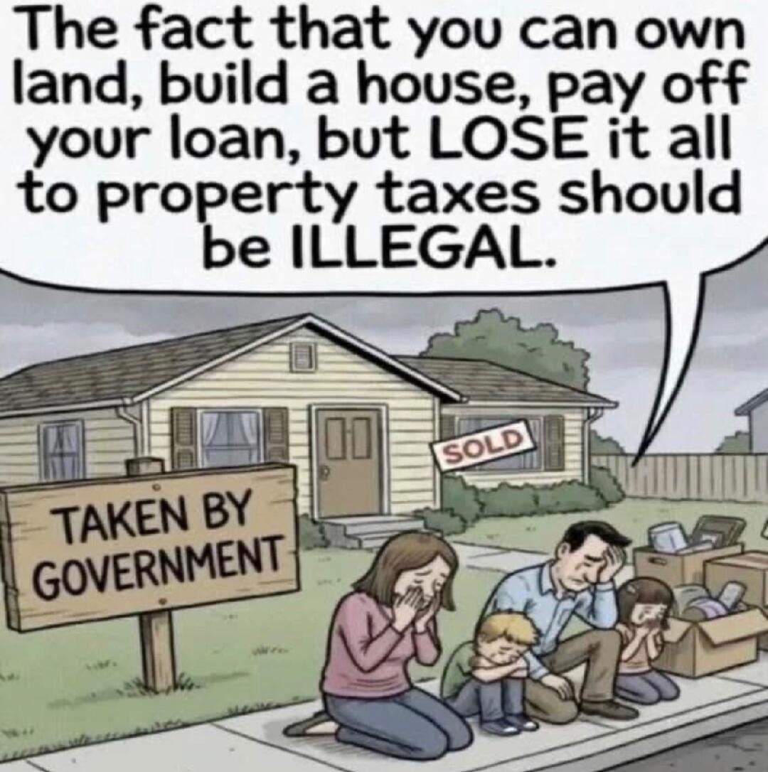 The fact that you can own land, build a house, pay off your loan, but LOSE it all to property taxes should be ILLEGAL. TAKEN BY GOVERNMENT. SOLD.