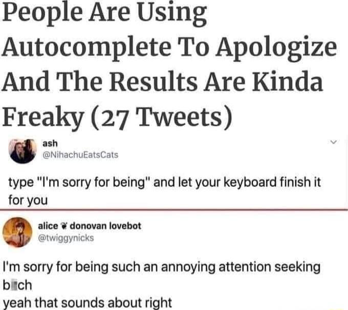 People Are Using Autocomplete To Apologize And The Results Are Kinda Freaky 27 Tweets type Im sorry for being and let your keyboard finish it for you alice donovan lovebot twiggynicks Im sorry for being such an annoying attention seeking bich yeah that sounds about right