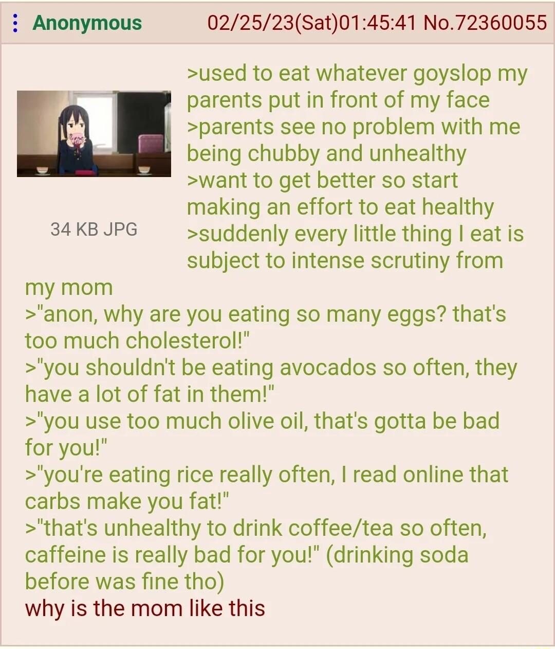 i Anonymous 022523Sat014541 No72360055 used to eat whatever goyslop my parents put in front of my face parents see no problem with me being chubby and unhealthy want to get better so start making an effort to eat healthy 34KB JPG suddenly every little thing eat is subject to intense scrutiny from my mom anon why are you eating so many eggs thats too much cholesterol you shouldnt be eating avocados