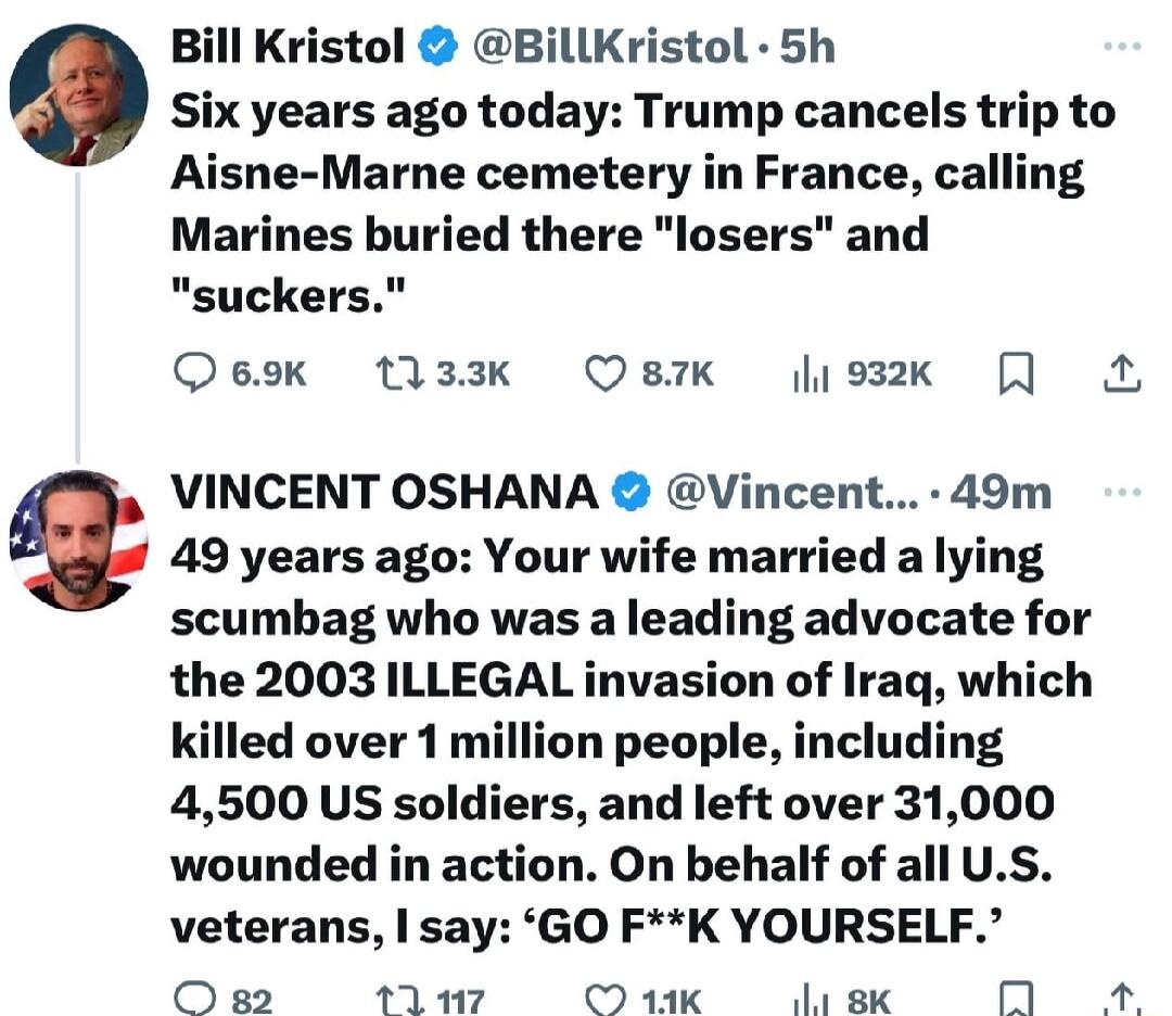 Bill Kristol BillKristol 5h Six years ago today Trump cancels trip to Aisne Marne cemetery in France calling Marines buried there losers and suckers Qeok 133k OBk josk VINCENT OSHANA Vincent 49m 49 years ago Your wife married a lying scumbag who was a leading advocate for the 2003 ILLEGAL invasion of Iraq which killed over 1 million people including 4500 US soldiers and left over 31000 wounded in 