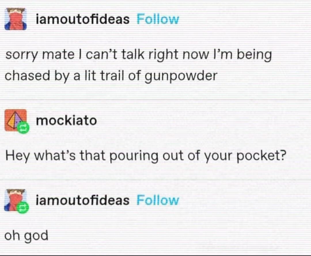 z famoutofideas Follow sorry mate cant talk right now Im being chased by a lit trail of gunpowder mockiato Hey whats that pouring out of your pocket x iamoutofideas Follow oh god