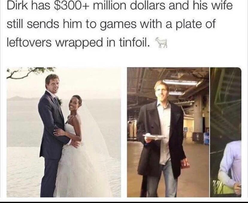 Dirk has 300 million dollars and his wife still sends him to games with a plate of leftovers wrapped in tinfoil
