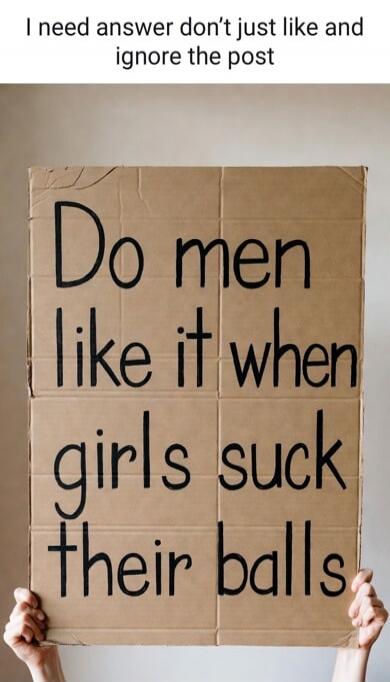I need answer don't just like and ignore the post. Do men like it when girls suck their balls