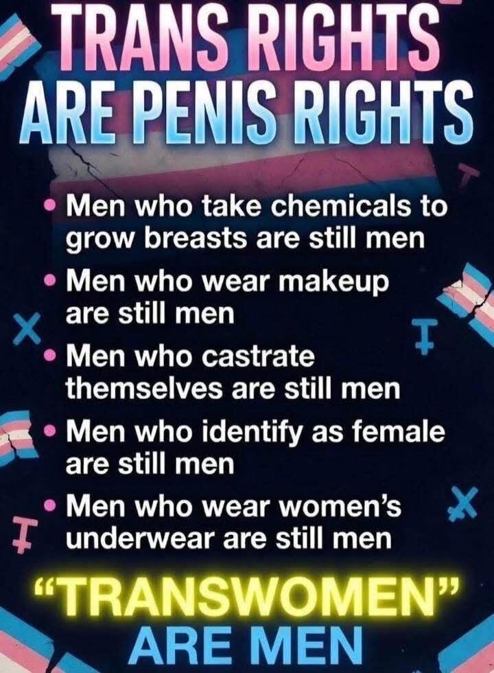 TRANS RIGHTS ARE PENIS RIGHTS. Men who take chemicals to grow breasts are still men. Men who wear makeup are still men. Men who castrate themselves are still men. Men who identify as female are still men. Men who wear women's underwear are still men. 