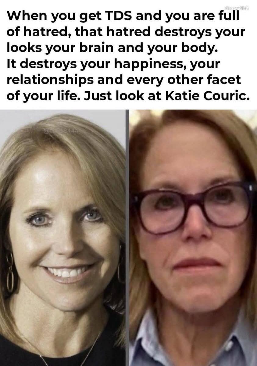 When you get TDS and you are full of hatred, that hatred destroys your looks your brain and your body. It destroys your happiness, your relationships and every other facet of your life. Just look at Katie Couric.