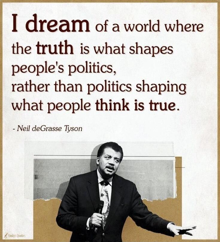 I dream of a world where the truth is what shapes people's politics, rather than politics shaping what people think is true. - Neil deGrasse Tyson