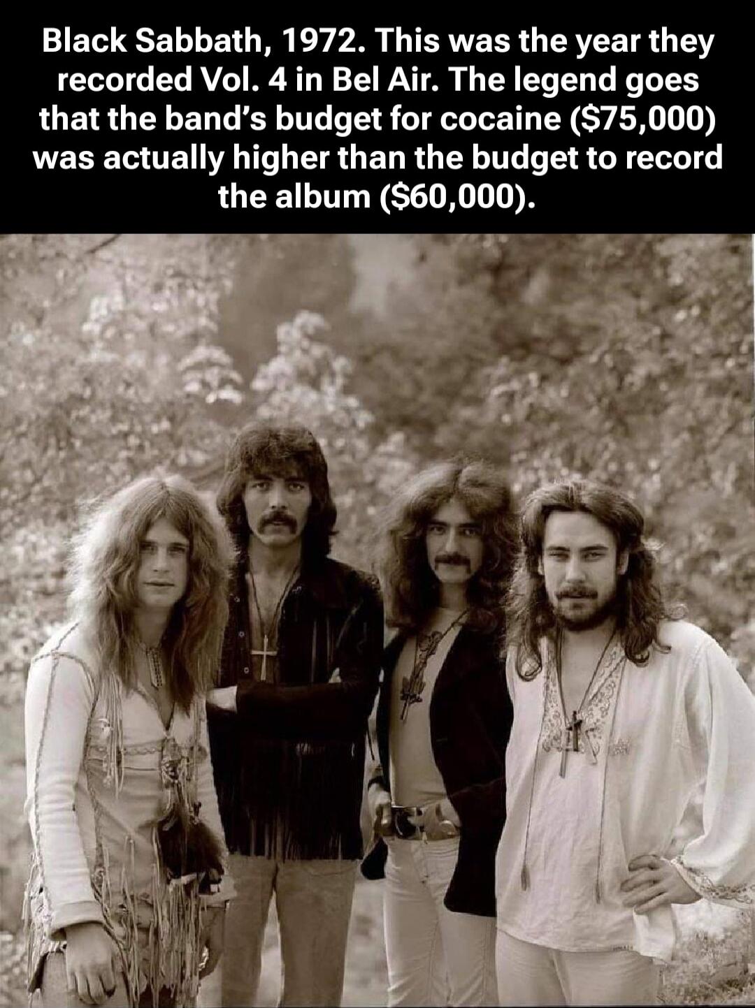 Black Sabbath, 1972. This was the year they recorded Vol. 4 in Bel Air. The legend goes that the band's budget for cocaine ($75,000) was actually higher than the budget to record the album ($60,000).