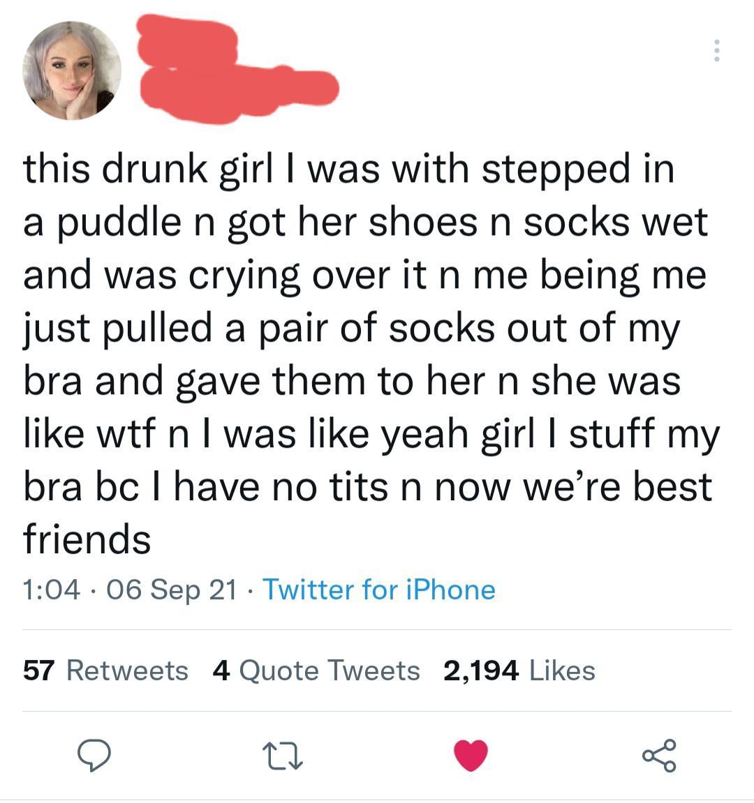 3 oo this drunk girl was with stepped in a puddle n got her shoes n socks wet and was crying over it n me being me just pulled a pair of socks out of my bra and gave them to her n she was like wtf n was like yeah girl stuff my bra bc have no tits n now were best friends 104 06 Sep 21 Twitter for iPhone 57 Retweets 4 Quote Tweets 2194 Likes n v o
