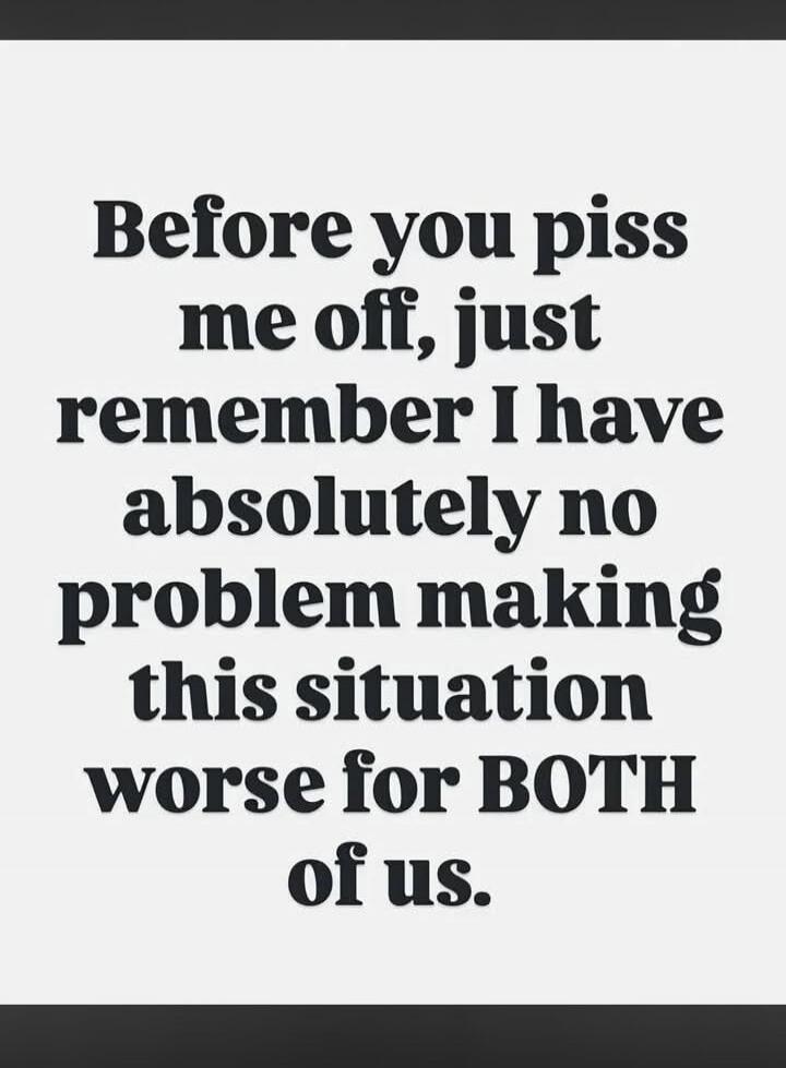 Before you piss me off, just remember I have absolutely no problem making this situation worse for BOTH of us.