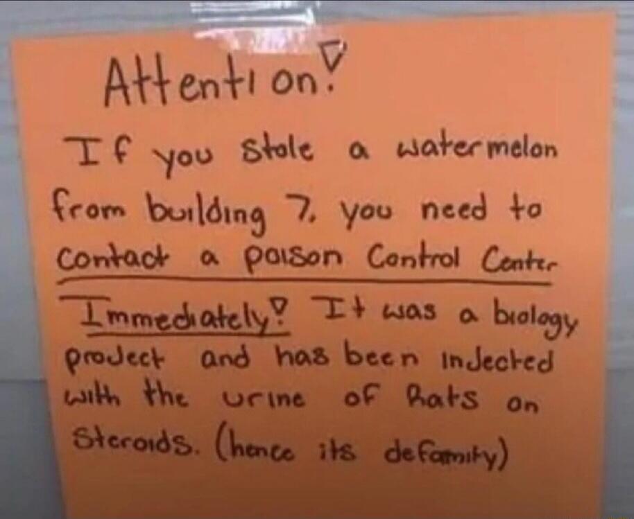 Attention! If you stole a watermelon from building 7, you need to contact a Poison Control Center Immediately! It was a biology project and has been injected with the urine of Rats on Steroids. (hence its defamily)