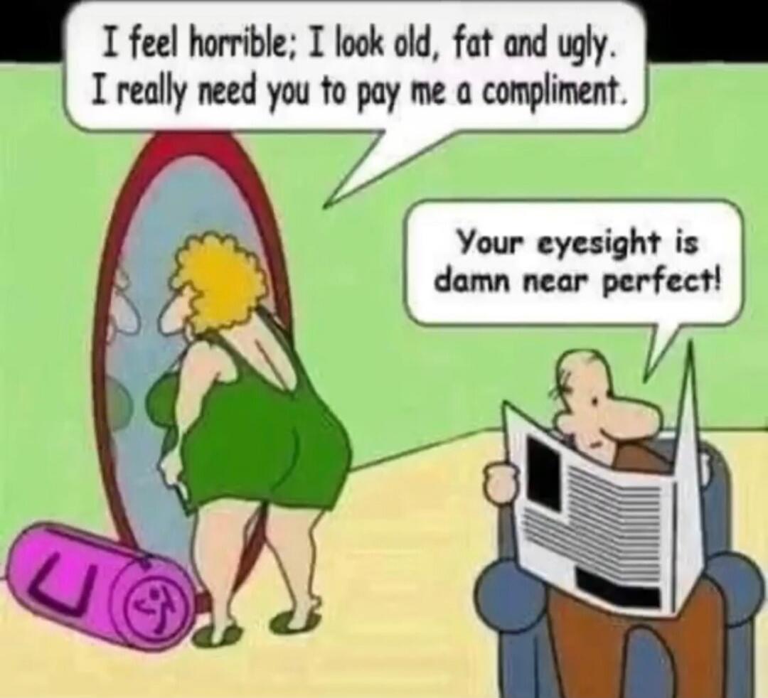 I feel horrible; I look old, fat and ugly. I really need you to pay me a compliment.
Your eyesight is damn near perfect!
