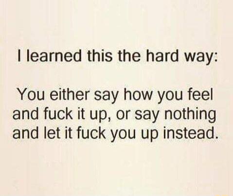 learned this the hard way You either say how you feel and fuck it up or say nothing and let it fuck you up instead