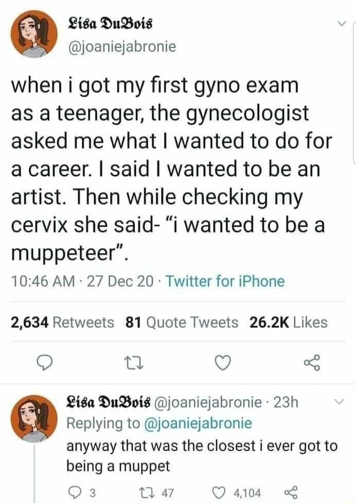 Lisa DuBois joaniejabronie when i got my first gyno exam as a teenager the gynecologist asked me what wanted to do for a career said wanted to be an artist Then while checking my cervix she said i wanted to be a muppeteer 1046 AM 27 Dec 20 Twitter for iPhone 2634 Retweets 81 Quote Tweets 262K Likes o Q Liga DuBoig joaniejabronie 23h Replying to joaniejabronie anyway that was the closest i ever got