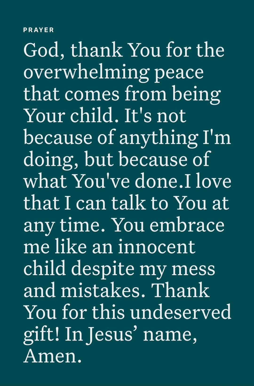 PRAYER God, thank You for the overwhelming peace that comes from being Your child. It's not because of anything I'm doing, but because of what You've done. I love that I can talk to You at any time. You embrace me like an innocent child despite my mess and mistakes. Thank You for this undeserved gift! In Jesus' name, Amen.